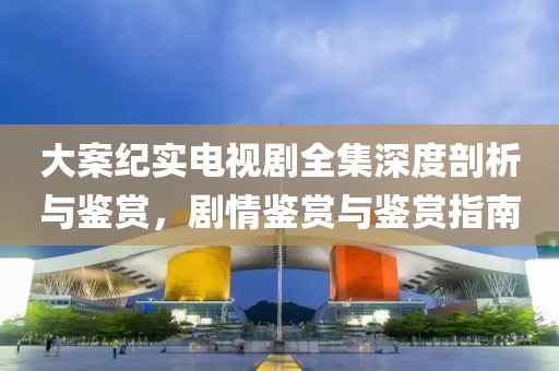 大案纪实电视剧全集深度剖析与鉴赏，剧情鉴赏与鉴赏指南