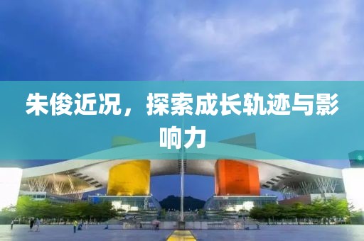 朱俊近况，探索成长轨迹与影响力