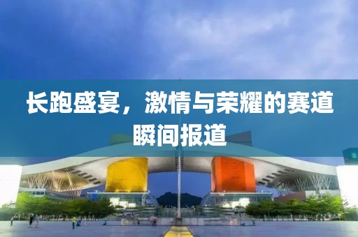 长跑盛宴，激情与荣耀的赛道瞬间报道