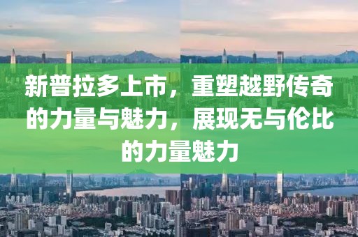 新普拉多上市，重塑越野传奇的力量与魅力，展现无与伦比的力量魅力