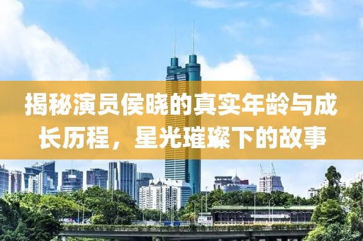 揭秘演员侯晓的真实年龄与成长历程，星光璀璨下的故事