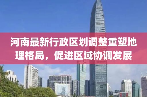 河南最新行政区划调整重塑地理格局，促进区域协调发展