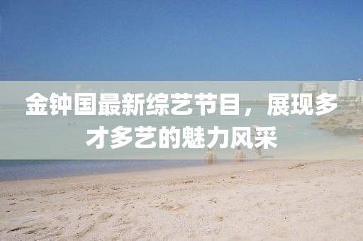 金钟国最新综艺节目，展现多才多艺的魅力风采