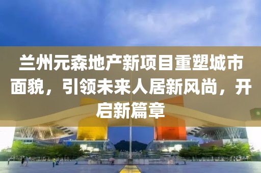 兰州元森地产新项目重塑城市面貌，引领未来人居新风尚，开启新篇章