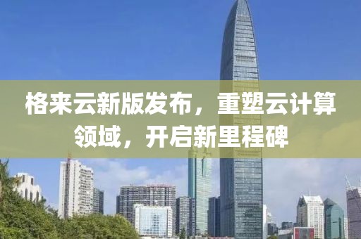 格来云新版发布，重塑云计算领域，开启新里程碑