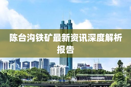 陈台沟铁矿最新资讯深度解析报告