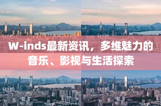 W-inds最新资讯，多维魅力的音乐、影视与生活探索