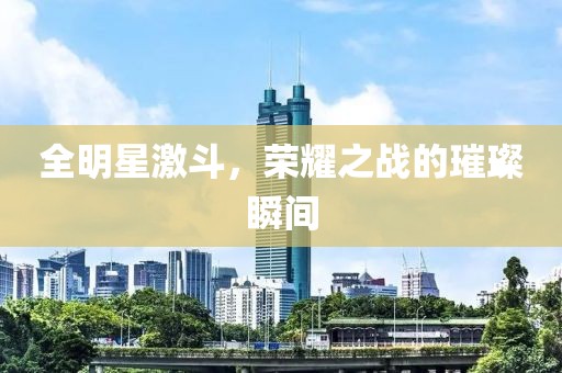 全明星激斗，荣耀之战的璀璨瞬间