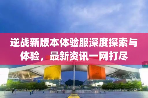 逆战新版本体验服深度探索与体验，最新资讯一网打尽