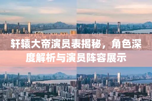 轩辕大帝演员表揭秘，角色深度解析与演员阵容展示