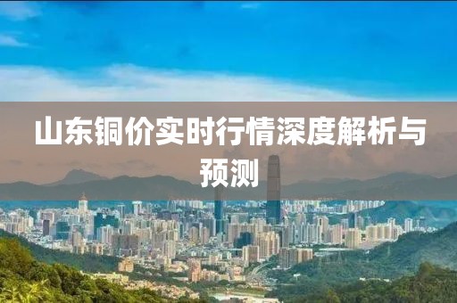 山东铜价实时行情深度解析与预测