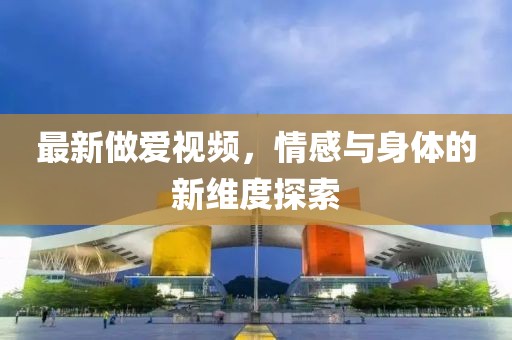 最新做爱视频，情感与身体的新维度探索