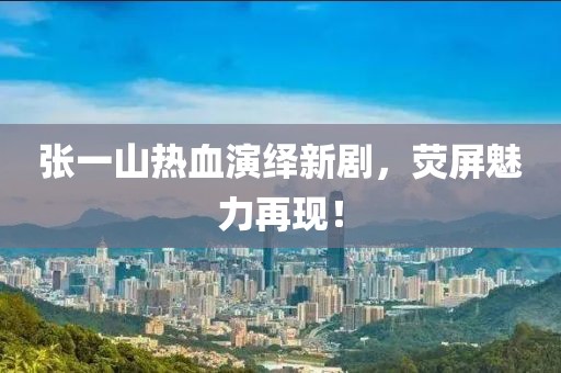 张一山热血演绎新剧，荧屏魅力再现！