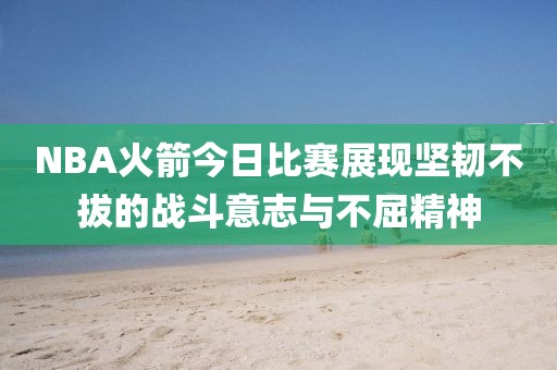 NBA火箭今日比赛展现坚韧不拔的战斗意志与不屈精神