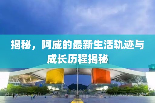 揭秘，阿威的最新生活轨迹与成长历程揭秘