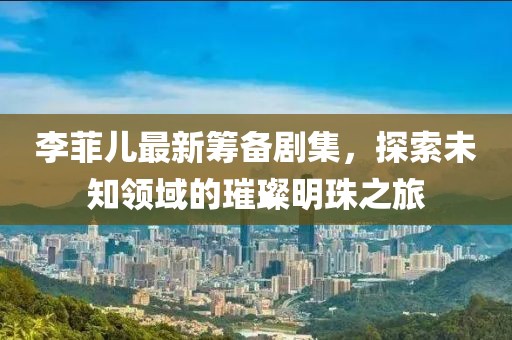 李菲儿最新筹备剧集，探索未知领域的璀璨明珠之旅