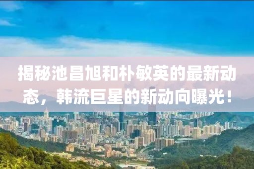 揭秘池昌旭和朴敏英的最新动态，韩流巨星的新动向曝光！