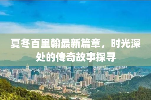 夏冬百里翰最新篇章，时光深处的传奇故事探寻