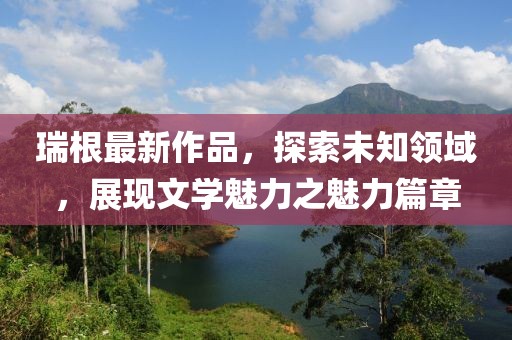 瑞根最新作品，探索未知领域，展现文学魅力之魅力篇章