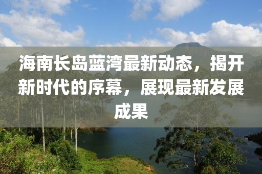 海南长岛蓝湾最新动态，揭开新时代的序幕，展现最新发展成果