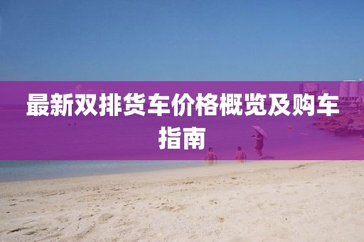 最新双排货车价格概览及购车指南