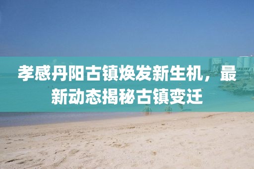 孝感丹阳古镇焕发新生机，最新动态揭秘古镇变迁