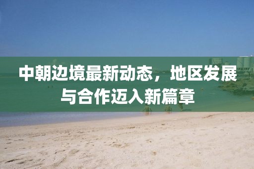 中朝边境最新动态，地区发展与合作迈入新篇章