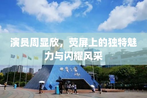 演员周显欣，荧屏上的独特魅力与闪耀风采