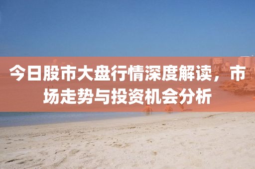 今日股市大盘行情深度解读，市场走势与投资机会分析