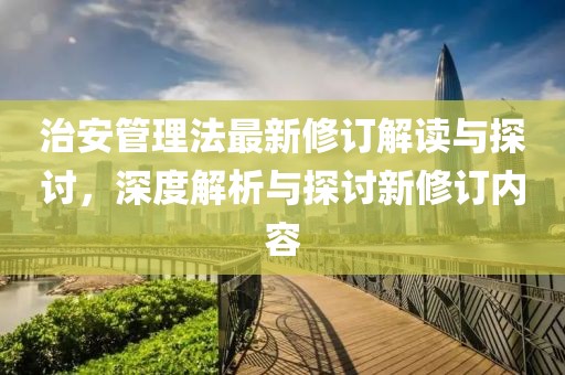 治安管理法最新修订解读与探讨，深度解析与探讨新修订内容