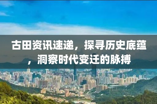 古田资讯速递，探寻历史底蕴，洞察时代变迁的脉搏