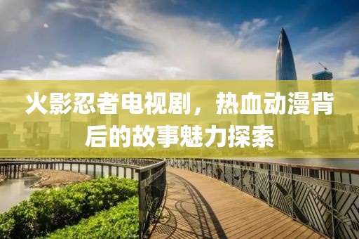 火影忍者电视剧，热血动漫背后的故事魅力探索