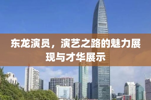 东龙演员，演艺之路的魅力展现与才华展示