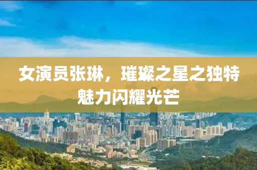 女演员张琳，璀璨之星之独特魅力闪耀光芒