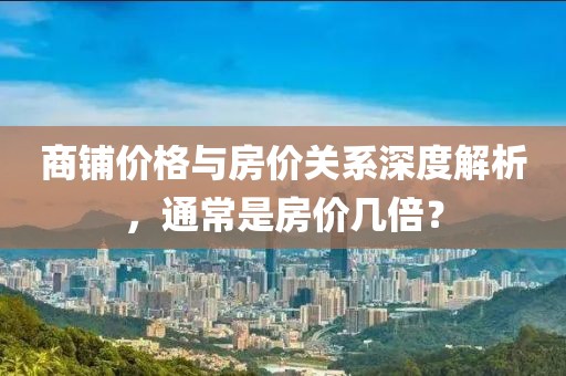 商铺价格与房价关系深度解析，通常是房价几倍？