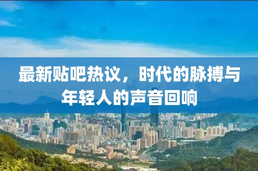 最新贴吧热议，时代的脉搏与年轻人的声音回响