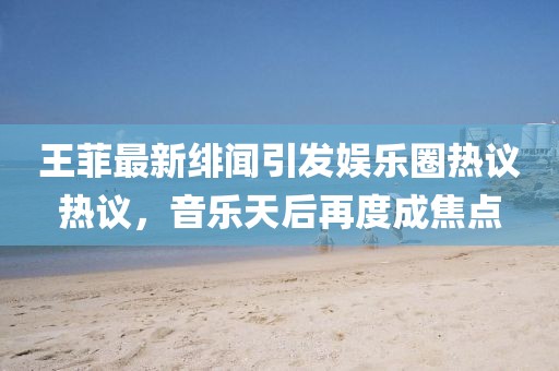 王菲最新绯闻引发娱乐圈热议热议，音乐天后再度成焦点