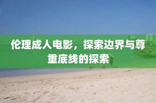 伦理成人电影，探索边界与尊重底线的探索