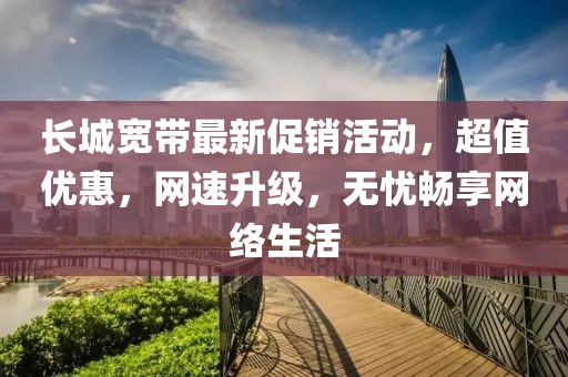 长城宽带最新促销活动，超值优惠，网速升级，无忧畅享网络生活