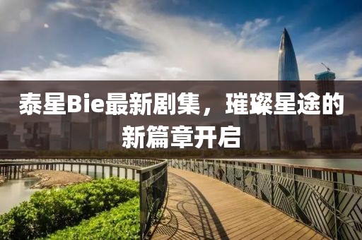 泰星Bie最新剧集，璀璨星途的新篇章开启