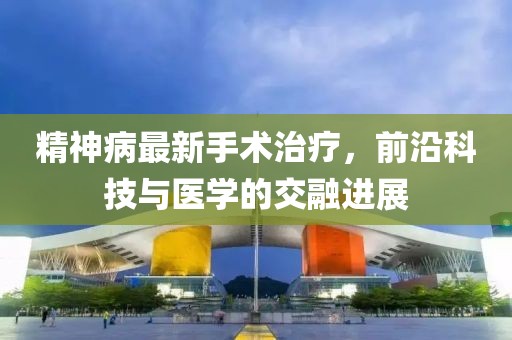 精神病最新手术治疗，前沿科技与医学的交融进展