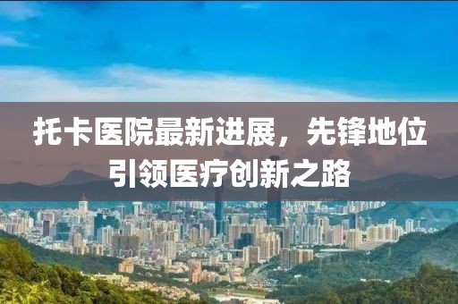 托卡医院最新进展，先锋地位引领医疗创新之路