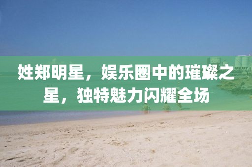 姓郑明星，娱乐圈中的璀璨之星，独特魅力闪耀全场