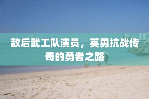 敌后武工队演员，英勇抗战传奇的勇者之路