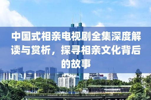 中国式相亲电视剧全集深度解读与赏析，探寻相亲文化背后的故事