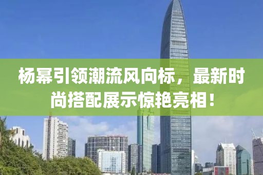 杨幂引领潮流风向标，最新时尚搭配展示惊艳亮相！