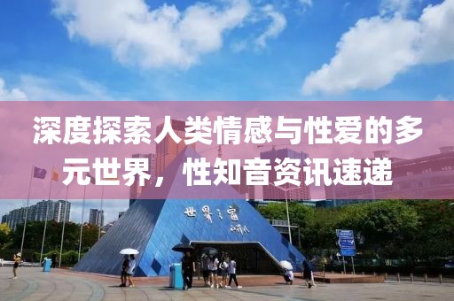 深度探索人类情感与性爱的多元世界，性知音资讯速递