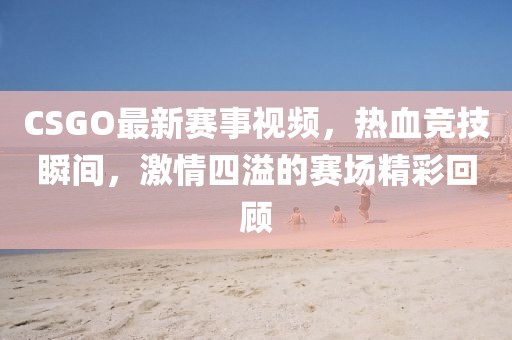 CSGO最新赛事视频，热血竞技瞬间，激情四溢的赛场精彩回顾