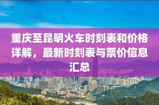 重庆至昆明火车时刻表和价格详解，最新时刻表与票价信息汇总