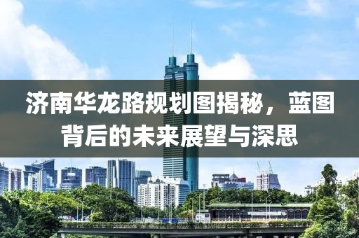 济南华龙路规划图揭秘，蓝图背后的未来展望与深思
